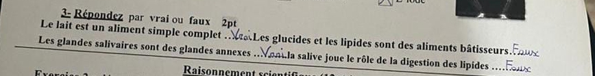 3- Répondez par vrai ou faux 2pt 
Le lait est un aliment simple complet . aLes glucides et les lipides sont des aliments bâtisseurs 
Les glandes salivaires sont des glandes annexes ... mila salive joue le rôle de la digestion des lipides_