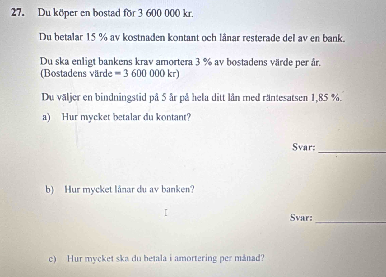 Du köper en bostad för 3 600 000 kr. 
Du betalar 15 % av kostnaden kontant och lånar resterade del av en bank. 
Du ska enligt bankens krav amortera 3 % av bostadens värde per år. 
(Bostadens värde =3600000kr)
Du väljer en bindningstid på 5 år på hela ditt lån med räntesat sen 1,85 %. 
a) Hur mycket betalar du kontant? 
Svar: 
_ 
b) Hur mycket lånar du av banken? 
Svar: 
_ 
c) Hur mycket ska du betala i amortering per månad?