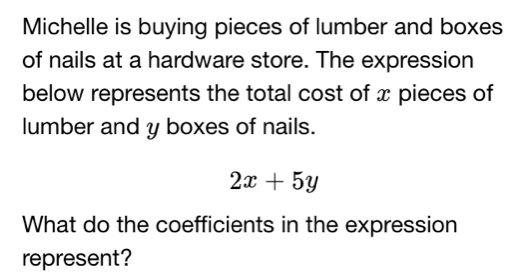 Michelle is buying pieces of lumber and boxes 
of nails at a hardware store. The expression 
below represents the total cost of x pieces of 
lumber and y boxes of nails.
2x+5y
What do the coefficients in the expression 
represent?