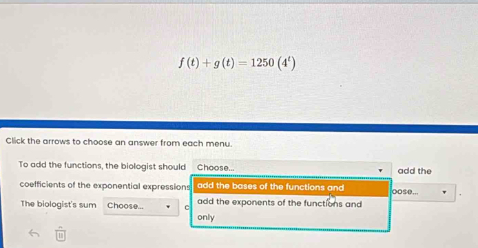 f(t)+g(t)=1250(4^t)
Click the arrows to choose an answer from each menu.
To add the functions, the biologist should Choose... add the
coefficients of the exponential expressions add the bases of the functions and oose...
The biologist's sum Choose... c add the exponents of the functions and
only