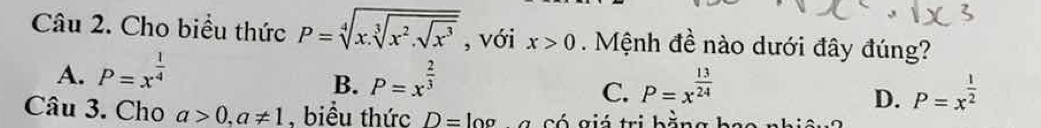 Cho biểu thức P=sqrt[4](x.sqrt [3]x^2.sqrt x^3) , với x>0. Mệnh đề nào dưới đây đúng?
A. P=x^(frac 1)4 P=x^(frac 2)3
B.
C. P=x^(frac 13)24 P=x^(frac 1)2
D.
Câu 3. Cho a>0, a!= 1 , biểu thức D=log g có giá trị bằng bao