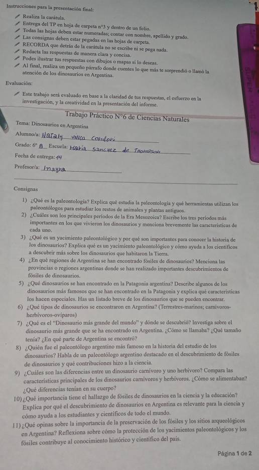 Instrucciones para la presentación final:
Realiza la carátula.
Entrega del TP en hoja de carpeta nº3 y dentro de un folio.
Todas las hojas deben estar numeradas; contar con nombre, apellido y grado.
Las consignas deben estar pegadas en las hojas de carpeta.
RECORDA que detrás de la carátula no se escribe ni se pega nada.
Redacta las respuestas de manera clara y concisa.
Podes ilustrar tus respuestas con dibujos o mapas si lo deseas.
Al final, realiza un pequeño párrafo donde cuentes lo que más te sorprendió o llamó la
atención de los dinosaurios en Argentina.
Evaluación:
Este trabajo será evaluado en base a la claridad de tus respuestas, el esfuerzo en la
investigación, y la creatividad en la presentación del informe.
Trabajo Práctico N°6 de Ciencias Naturales
Tema: Dinosaurios en Argentina
_
Alumno/a:
Grado: 6^n _ Escuela:
Fecha de entrega: 4
_
_
Profesor/a:
_
Consignas
1) ¿Qué es la paleontología? Explica qué estudia la paleontología y qué herramientas utilizan los
paleontólogos para estudiar los restos de animales y plantas antiguos.
2) ¿Cuáles son los principales períodos de la Era Mesozoica? Escribe los tres períodos más
importantes en los que vivieron los dinosaurios y menciona brevemente las características de
cada uno.
3) ¿Qué es un yacimiento paleontológico y por qué son importantes para conocer la historia de
los dinosaurios? Explica qué es un yacimiento paleontológico y cómo ayuda a los científicos
a descubrir más sobre los dinosaurios que habitaron la Tierra.
4) ¿En qué regiones de Argentina se han encontrado fósiles de dinosaurios? Menciona las
provincias o regiones argentínas donde se han realizado importantes descubrimientos de
fósiles de dinosaurios.
5) ¿Qué dinosaurios se han encontrado en la Patagonia argentina? Describe algunos de los
dinosaurios más famosos que se han encontrado en la Patagonia y explica qué caracteristicas
los hacen especiales. Has un listado breve de los dinosaurios que se pueden encontrar.
6) ¿Qué tipos de dinosaurios se encontraron en Argentina? (Terrestres-marinos; carnivoros-
herbivoros-oviparos
7) ¿Qué es el “Dinosaurio más grande del mundo” y dónde se descubrió? Investiga sobre el
dinosaurio más grande que se ha encontrado en Argentina. ¿Cómo se llamaba? ¿Qué tamaño
tenía? ¿En qué parte de Argentina se encontró?
8) ¿Quién fue el palcontólogo argentino más famoso en la historia del estudio de los
dinosaurios? Habla de un paleontólogo argentino destacado en el descubrimiento de fósiles
de dinosaurios y qué contribuciones hizo a la ciencia.
9) ¿Cuáles son las diferencias entre un dinosaurio carnívoro y uno herbívoro? Compara las
características principales de los dinosaurios carnivoros y herbívoros. ¿Cómo se alimentaban?
¿Qué diferencias tenían en su cuerpo?
10)¿Qué importancia tiene el hallazgo de fósiles de dinosaurios en la ciencia y la educación?
Explica por qué el descubrimiento de dinosaurios en Argentina es relevante para la ciencia y
cómo ayuda a los estudiantes y científicos de todo el mundo.
11)¿Qué opinas sobre la importancia de la preservación de los fósiles y los sitios arqueológicos
en Argentina? Reflexiona sobre cómo la protección de los yacimientos paleontológicos y los
fósiles contribuye al conocimiento histórico y científico del país.
Página 1 de 2