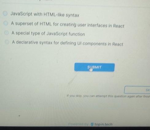 JavaScript with HTML-like syntax 
A superset of HTML for creating user interfaces in React 
A special type of JavaScript function 
A declarative syntax for defining UI components in React 
submit 
SK 
If you skip, you can attempt this question again after finis 
Powered by top/n.tech