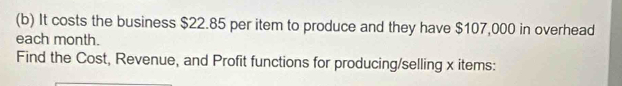 It costs the business $22.85 per item to produce and they have $107,000 in overhead 
each month. 
Find the Cost, Revenue, and Profit functions for producing/selling x items: