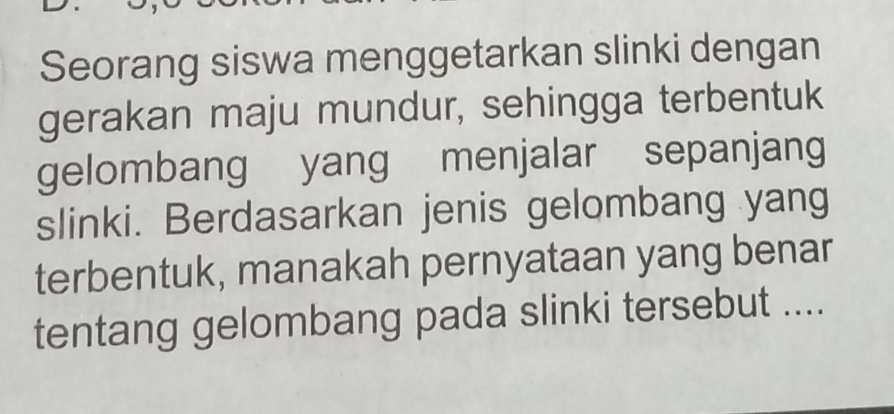 Seorang siswa menggetarkan slinki dengan 
gerakan maju mundur, sehingga terbentuk 
gelombang yang menjalar sepanjang 
slinki. Berdasarkan jenis gelombang yang 
terbentuk, manakah pernyataan yang benar 
tentang gelombang pada slinki tersebut ....