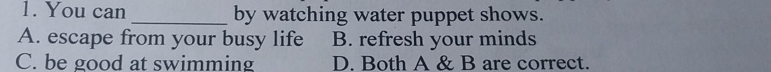 You can _by watching water puppet shows.
A. escape from your busy life B. refresh your minds
C. be good at swimming D. Both A & B are correct.