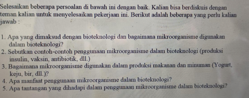 Selesaikan beberapa persoalan di bawah ini dengan baik. Kalian bisa berdiskuis dengan 
teman kalian untuk menyelesaikan pekerjaan ini. Berikut adalah beberapa yang perlu kalian 
jawab : 
1. Apa yang dimaksud dengan bioteknologi dan bagaimana mikroorganisme digunakan 
dalam bioteknologi? 
2. Sebutkan contoh-contoh penggunaan mikroorganisme dalam bioteknologi (produksi 
insulin, vaksin, antibiotik, dll.) 
3. Bagaimana mikroorganisme digunakan dalam produksi makanan dan minuman (Yogurt, 
keju, bir, dll.)? 
4. Apa manfaat penggunaan mikroorganisme dalam bioteknologi? 
5. Apa tantangan yang dihadapi dalam penggunaan mikroorganisme dalam bioteknologi?