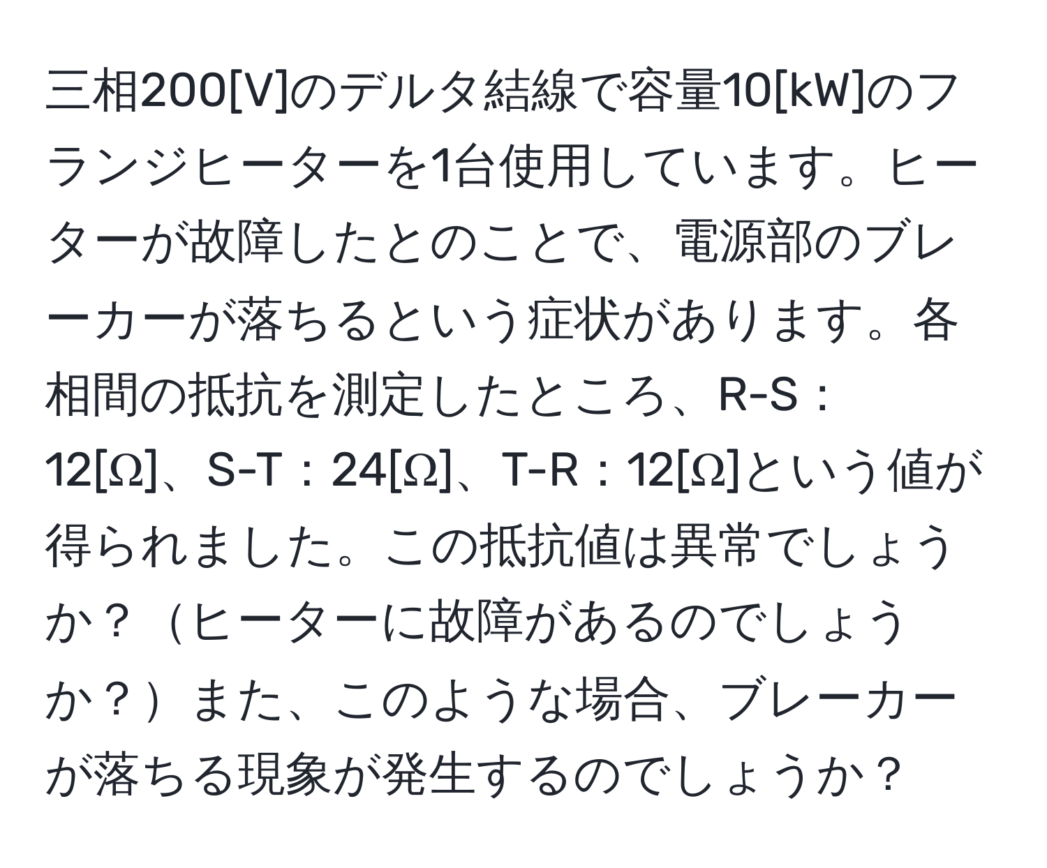 三相200[V]のデルタ結線で容量10[kW]のフランジヒーターを1台使用しています。ヒーターが故障したとのことで、電源部のブレーカーが落ちるという症状があります。各相間の抵抗を測定したところ、R-S：12[Ω]、S-T：24[Ω]、T-R：12[Ω]という値が得られました。この抵抗値は異常でしょうか？ヒーターに故障があるのでしょうか？また、このような場合、ブレーカーが落ちる現象が発生するのでしょうか？