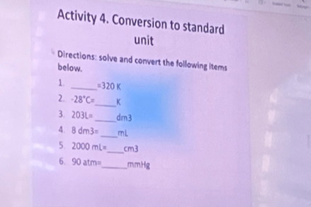 Activity 4. Conversion to standard 
unit 
Directions: solve and convert the following items 
below. 
1. _ =320K
2. -28°C= _  K
3. 203L= _  dm3
4. 8dm3= _  mL
_ 
5. 2000mL= m
6. 90atm= _  mmHg