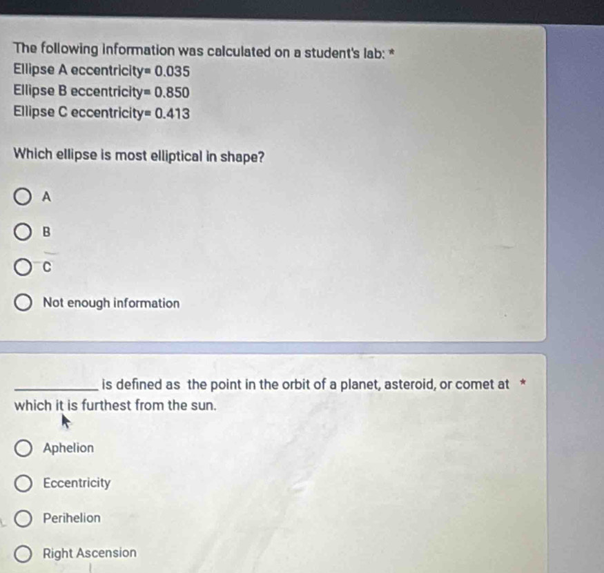 The following information was calculated on a student's lab: *
Ellipse A eccentricity y=0.035
Ellipse B eccentricity =0.850
Ellipse C eccentricity =0.413
Which ellipse is most elliptical in shape?
A
B
C
Not enough information
_is defined as the point in the orbit of a planet, asteroid, or comet at *
which it is furthest from the sun.
Aphelion
Eccentricity
Perihelion
Right Ascension