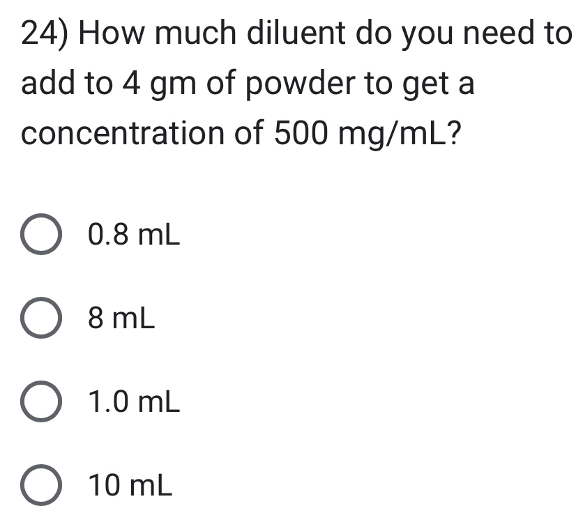 How much diluent do you need to
add to 4 gm of powder to get a
concentration of 500 mg/mL?
0.8 mL
8 mL
1.0 mL
10 mL