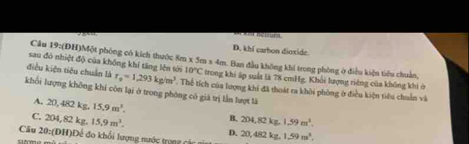 a bctruns
D. khi carbon dioxide
Câu 19:(ĐH)Một phòng có kích thuớc 8m * 5m* 4m
sau đó nhiệt độ của không khí tăng lện tới Ban đầu không khí trong phòng ờ điều kiện tiêu chuẩn,
điều kiện tiêu chuân là r_0=1,293kg/m^3 10°C trong khi ấp suất là 78 cmHg, Khối lượng riêng của không khi ở
khổi lượng không khí còn lại ở trong phòng có giả trị lần lượt là Thể tích của lượng khi đã thoát ra khôi phòng ở điều kiện tiêu chuẩn và
A. 20, 4821 kg. 15.9m^3. B. 204, 82kg 1.59m^3.
C. 204, 82k ρ 15.9m^3..
D.
Cầu 20: (DH ) Đ ế đo khối lượng nước to 20, 482kg 1.59m^3.,