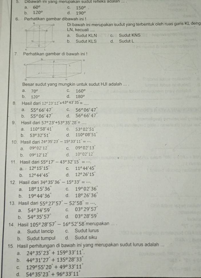 Dibawah ini yang merupakan sudut refleks adalah ... .
a. 60° C. 150°.
b. 120° d. 190°
6. Perhatikan gambar dibawah ini !
Di bawah ini merupakan sudut yang terbentuk oleh ruas garis KL deng
LN, kecuali …
a. Sudut KLN c. Sudut KNS
b. Sudut KLS d. Sudut L
7. Perhatikan gambar di bawah ini !
M
(

'
G
H
Besar sudut yang mungkin untuk sudut HJI adalah ... .
a. 70° C. 160°
b. 120° d. 180°
8. Hasil dari 12°23'12''+43°43'35'=...
a. 55°66'47'' c. 56°06'47''
b. 55°06'47'' d. 56°66'47''
9. Hasil dari 57°23'+53°35'28'=...
a. 110°58'41'' C. 53°02'51'
b. 53°32'51'' d. 110°08'51''
10. Hasil dari 24°35'23'-15°33'11'=·s .
a. 09°02'12'' C. 09°02°13°
b. 09°12'12'' d. 10°02'12''
11 Hasil dari 55°17'-43°32'15''=·s .
a. 12°15'15'' C. 11°44'45''
b. 12°44'45'' d. 12°26'15''
12. Hasil dari 34°35'36''-15^o33'=·s
a. 18°15'36'' C. 19°02'36''
b. 19°44'36'' d. 18°26'36''
13. Hasil dari 55°27'57''-52'58''=·s .
a. 54°34'59'' C. 03°29'57'
b. 54°35'57'' d. 03°28'59''
14 Hasil 105°28'57''-16°52'58'' merupakan ... .
a. Sudut lancip c. Sudut lurus
b. Sudut tumpul d. Sudut siku
15. Hasil perhitungan di bawah ini yang merupakan sudut lurus adalah ...
a. 24°35'23''+159°33'11''.
b. 44°31'27'+135°28'33
C. 129°55'20''+49°33'11''
d. 54°35'23''+96°33'11''