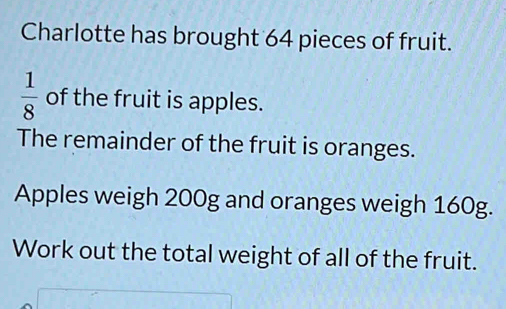 Charlotte has brought 64 pieces of fruit.
 1/8  of the fruit is apples. 
The remainder of the fruit is oranges. 
Apples weigh 200g and oranges weigh 160g. 
Work out the total weight of all of the fruit.