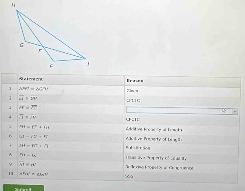 Statement Reason 
1 △ EFI≌ △ GFH
Given 
2 overline EI≌ overline GH
CPCTC 
3 overline EF≌ overline FG
4 overline FI≌ overline FH
CPCTC 
5 EH=EF+FH Additive Property of Length 
6 GI=FG+FI Additive Property of Length 
7 EH=FG+FI
Substitution 
8 EH=GI Transitive Property of Equality 
9 overline HI≌ overline HI Reflexive Property of Congruence 
10 △ EHI≌ △ GIH SSS 
Submit