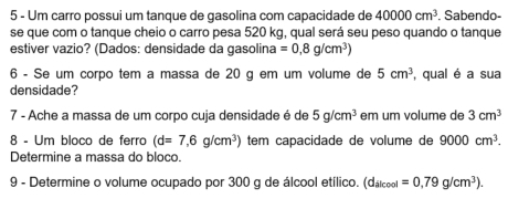 Um carro possui um tanque de gasolina com capacidade de 40000cm^3. Sabendo- 
se que com o tanque cheio o carro pesa 520 kg, qual será seu peso quando o tanque 
estiver vazio? (Dados: densidade da gasolina =0,8g/cm^3)
6 - Se um corpo tem a massa de 20 g em um volume de 5cm^3 , qual é a sua 
densidade? 
7 - Ache a massa de um corpo cuja densidade é de 5g/cm^3 em um volume de 3cm^3
8 - Um bloco de ferro (d=7,6g/cm^3) tem capacidade de volume de 9000cm^3. 
Determine a massa do bloco. 
9 - Determine o volume ocupado por 300 g de álcool etílico. (d_ilcool=0,79g/cm^3).