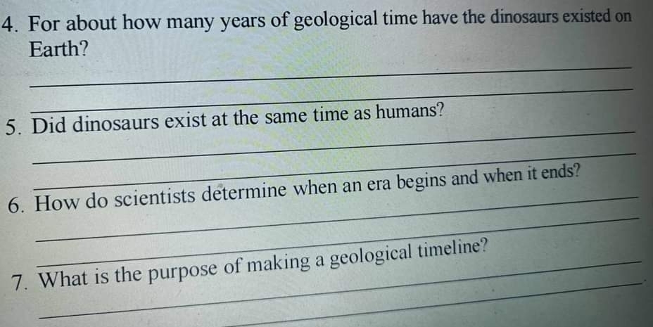 For about how many years of geological time have the dinosaurs existed on 
_ 
Earth? 
_ 
_ 
5. Did dinosaurs exist at the same time as humans? 
_ 
_ 
_ 
6. How do scientists determine when an era begins and when it ends? 
7. What is the purpose of making a geological timeline? 
_.