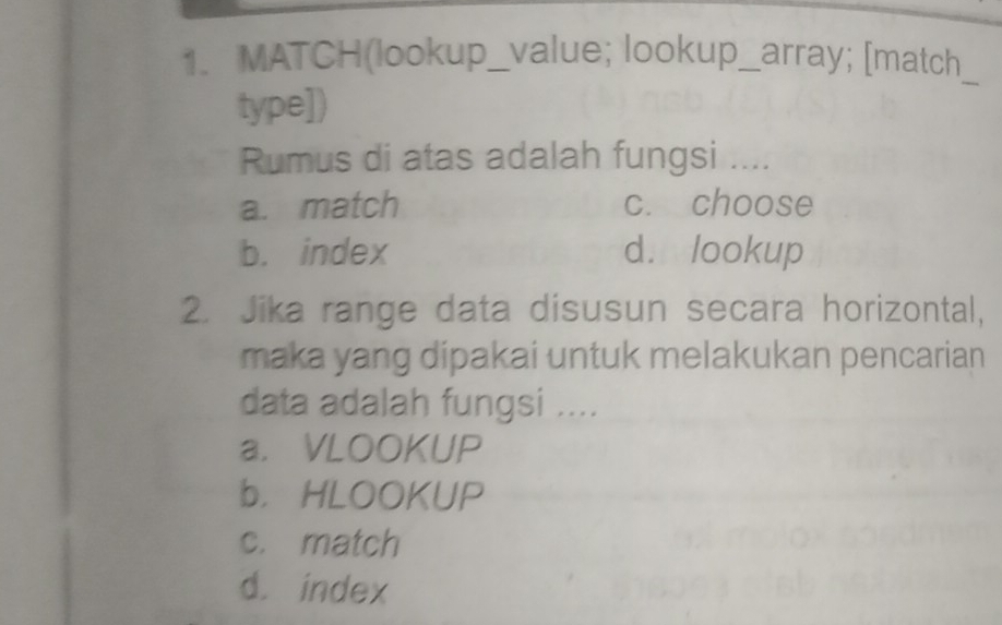 MATCH(lookup_value; lookup_array; [match
type])
_
Rumus di atas adalah fungsi ....
a. match c. choose
b. index d. lookup
2. Jika range data disusun secara horizontal,
maka yang dipakai untuk melakukan pencarian 
data adalah fungsi ....
a. VLOOKUP
b，HLOOKUP
c. match
d. index