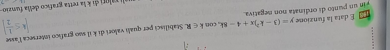 [k≤  1/2 ]
98 È data la funzione y=(3-k^2)x+4-8k , con k∈ R Stabilisci per quali valori di k il suo grafico interseca l’asse 
yin un punto di ordinata non negativa. 
li valori di k la retta grafico della funzio- 
2