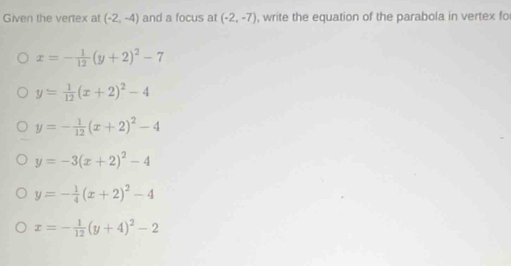 Given the vertex at (-2,-4) and a focus at (-2,-7) , write the equation of the parabola in vertex fo
x=- 1/12 (y+2)^2-7
y= 1/12 (x+2)^2-4
y=- 1/12 (x+2)^2-4
y=-3(x+2)^2-4
y=- 1/4 (x+2)^2-4
x=- 1/12 (y+4)^2-2