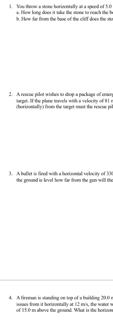 You throw a stone horizontally at a speed of 5.0
a. How long does it take the stone to reach the be 
b. How far from the base of the cliff does the sto 
2. A rescue pilot wishes to drop a package of emerg 
target. If the plane travels with a velocity of 81 r
(horizontally) from the target must the rescue pil 
3. A bullet is fired with a horizontal velocity of 330
the ground is level how far from the gun will the 
4. A fireman is standing on top of a building 20.0 r
issues from it horizontally at 12 m/s, the water w 
of 15.0 m above the ground. What is the horizon