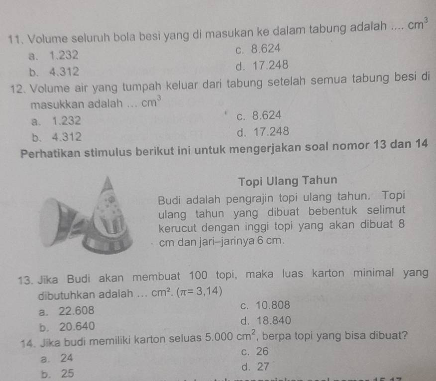 Volume seluruh bola besi yang di masukan ke dalam tabung adalah ... cm^3
a. 1.232 c. 8.624
b. 4.312 d. 17.248
12. Volume air yang tumpah keluar dari tabung setelah semua tabung besi di
masukkan adalah ... cm^3
a. 1.232 c. 8.624
b. 4.312 d. 17.248
Perhatikan stimulus berikut ini untuk mengerjakan soal nomor 13 dan 14
Topi Ulang Tahun
Budi adalah pengrajin topi ulang tahun. Topi
ulang tahun yang dibuat bebentuk selimut
kerucut dengan inggi topi yang akan dibuat 8
cm dan jari-jarinya 6 cm.
13. Jika Budi akan membuat 100 topi, maka luas karton minimal yang
dibutuhkan adalah ... cm^2.(π =3,14)
a. 22.608 c. 10.808
b. 20.640
d. 18.840
14. Jika budi memiliki karton seluas 5.000cm^2 , berpa topi yang bisa dibuat?
c. 26
a. 24
b. 25
d. 27