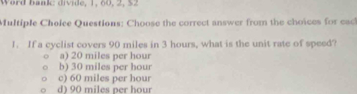 Word bankc divide, 1, 60, 2, $2
Multiple Choice Questions: Choose the correct answer from the choices for each
1. If a cyclist covers 90 miles in 3 hours, what is the unit rate of speed?
a) 20 miles per hour
b) 30 miles per hour
c) 60 miles per hour
d) 90 miles per hour