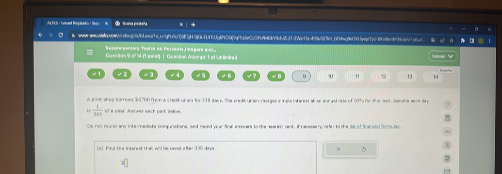 ALEKS - Ismael Regalado - Supi ⑤ Nueva pestaña 
● www-awu.aleks.com/alekscgl/xIsI.exe/1o_u-IgNsIkr7j8P3jH-UjGuFL41LUg6NO6tj9qFltz6nQLOPsPMGhYfJcblZL2F-2WaH5z-493uR2TkH_GO4wg9eOXL6yxptTyU-0Ka9bntM99Je9dh71o8w7_. 
Supplementary Topics on Percents,integers and... 
Question 9 of 14 (1 point) | Question Attempt: 1 of Unlimited Ismael √ 
Español 
√ 1 √2 √ 4 √ 5 √6 ∠ B 9 10 11 12 13 14
A print shop borrows $6700 from a credit union for 338 days. The credit union charges simple interest at an annual rate of 10% for this loan. Assume each day ? 
16  1/365  of a year. Answer each part below. 
Do not round any intermediate computations, and round your final answers to the nearest cent. If necessary, refer to the list of financial formulas 
∞ 

(a) Find the interest that will be owed after 338 days ×