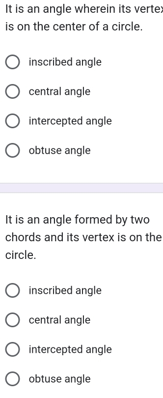 It is an angle wherein its vertex
is on the center of a circle.
inscribed angle
central angle
intercepted angle
obtuse angle
It is an angle formed by two
chords and its vertex is on the
circle.
inscribed angle
central angle
intercepted angle
obtuse angle