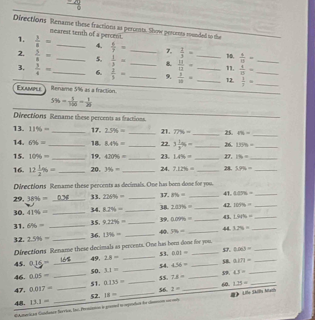  (-20)/0 
Directions Rename these fractions as percents. Show percents rounded to the
nearest tenth of a percent.
1.  3/8 = _
4.  6/7 = 7. 10.
2.  5/8 = __  2/3 = _
5.  1/3 = _  6/13 = _
8.  11/12 =
3.  3/4 = _ _11.  4/15 = _
6.  2/5 = _
9.  3/10 = _
12.  1/7 = _
Example Rename 5% as a fraction.
5% = 5/100 = 1/20 
Directions Rename these percents as fractions.
13. 11% = _ 17. 2.5% = _21. 77% = _25. 4% = _
14. 6% = _18. 8.4% = _22. 3 1/3 % = _26. 135% = _
15. 10% = _ 19. 420% = _ 23. 1.4% = _27. 1% = _
16. 12 1/2 % = _ 20. 3% = _24. 7.12% = _28. 5.9% = _
Directions Rename these percents as decimals. One has been done for you.
29. 38% =_ 0.38 33. 226% = _37. 8% = _41. 0.03% = _
38. 42.
30. 41% = _34. 8.2% = _ 2.03% = _ 105% = _
39. 0.09% = _43. L94% = _
31. 6% = _35. 9.22% = _
32. 2.5% = _
36. 13% = _
40. 5% = _44. 3.2% = _
_
_
Directions Rename these decimals as percents. One has been done for you.
53. 0.01=
57. 0.063=
_
45. 0.16= _16 49. 2.8=
54. 58. 0.171= _
46. 0.05= _50. 3.1= _ 4.56= __
59. 4.3=
_
55. 7.8=
51. 0.135=
47 . 0.017= _56. 2= _60. 1.25=
_
52. 18=
48. 13.1=
OAmerican Guidance Service, Inc. Permission is granted t reproduce for clasoosn use only Life Skills Math