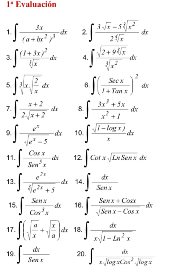 1^a Evaluación 
1. ∈t frac 3x(a+bx^2)^3dx 2. ∈t  (3sqrt(x)-5sqrt[3](x^2))/2sqrt[4](x) dx
3. ∈t frac (1+3x)^2sqrt[3](x)dx 4 ∈t frac sqrt(2+9sqrt [3]x)sqrt[3](x^2)dx
5. ∈t sqrt[3](xsqrt frac 2)xdx ∈t ( Secx/I+Tanx )^2dx
6. 
7. ∈t  (x+2)/2sqrt(x+2) dx 8. ∈t  (3x^3+5x)/x^2+1 dx
9. ∈t  e^x/sqrt(e^x-5) dx 10. ∈t  (sqrt(1-log x)))/x dx
11. ∈t  Cosx/Sen^5x dx 12. ∈t Cotxsqrt(LnSenx)dx
13. ∈t  e^(2x)/sqrt[3](e^(2x)+5) dx 14. ∈t  dx/Senx 
15. ∈t  Senx/Cos^3x dx 16. ∈t  (Senx+Cosx)/sqrt(Senx-Cosx) dx
17. ∈t (sqrt(frac a)x+sqrt(frac x)a)dx 18. ∈t  dx/xsqrt(1-Ln^2x) 
19. ∈t  dx/Senx  20. ∈t  dx/xsqrt(log x)cos^2sqrt(log x) 