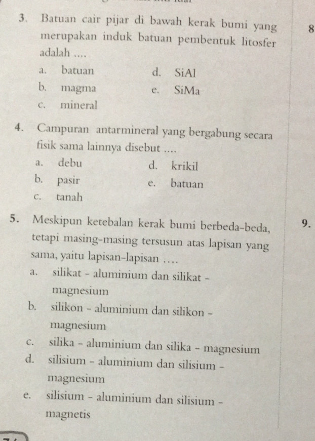 Batuan cair pijar di bawah kerak bumi yang 8
merupakan induk batuan pembentuk litosfer
adalah ...
a. batuan d. SiAl
b. magma e. SiMa
c. mineral
4. Campuran antarmineral yang bergabung secara
fisik sama lainnya disebut ....
a. debu d. krikil
b. pasir e. batuan
c. tanah
5. Meskipun ketebalan kerak bumi berbeda-beda, 9.
tetapi masing-masing tersusun atas lapisan yang
sama, yaitu lapisan-lapisan …
a. silikat - aluminium dan silikat -
magnesium
b. silikon - aluminium dan silikon -
magnesium
c. silika - aluminium dan silika - magnesium
d. silisium - aluminium dan silisium -
magnesium
e. silisium - aluminium dan silisium -
magnetis