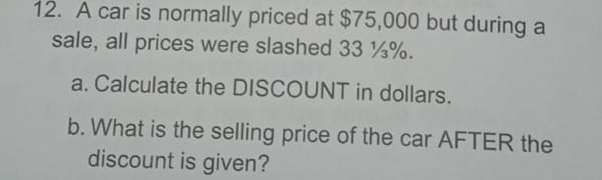 A car is normally priced at $75,000 but during a 
sale, all prices were slashed 33 ¼%. 
a. Calculate the DISCOUNT in dollars. 
b. What is the selling price of the car AFTER the 
discount is given?