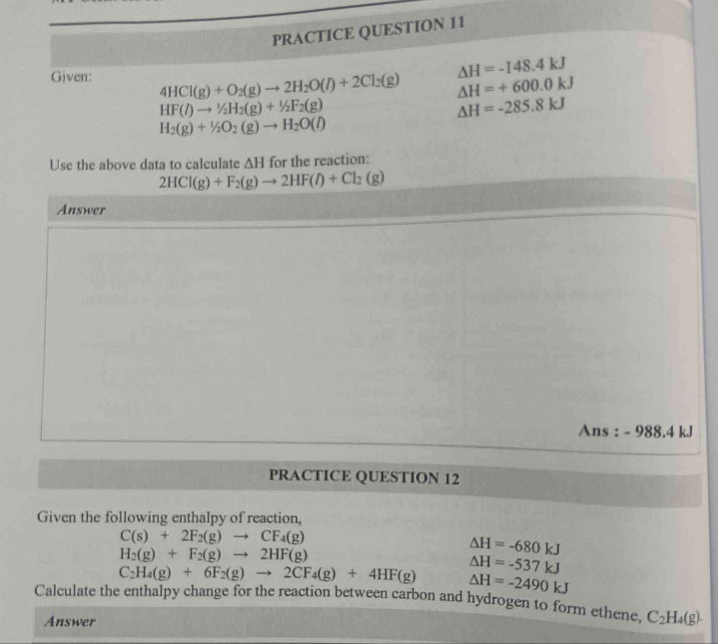 ION 11
Given the following enthalpy of reaction,
C(s)+2F_2(g)to CF_4(g)
H_2(g)+F_2(g)to 2HF(g)
△ H=-680kJ
C_2H_4(g)+6F_2(g)to 2CF_4(g)+4HF(g) △ H=-537kJ
△ H=-2490kJ
Calculate the enthalpy change for the reaction between carbon and hydrogen to form ethene, C_2H_4(g).
Answer
