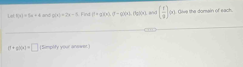 Let f(x)=5x+4 and g(x)=2x-5. Find (f+g)(x), (f-g)(x), (fg)(x) , and ( f/g )(x). Give the domain of each.
(f+g)(x)=□ (Simplify your answer.)