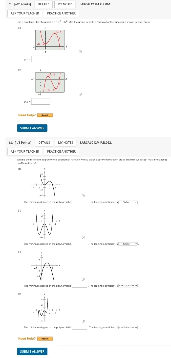 DETAILS MY NOTES LARCALC12M P.R.061.
ASK YOUR TEACHER PRACTICE ANOTHER
Use a graphing utility to graph f(x)=x^3-3x^2. Use the graph to write a formula for the function g shown in each figure.
(a)
g(x)=□
(b)
①
g(x)=□
Need Help? Read It
SUBMIT ANSWER
32. [-/8 Points] DETAILS MY NOTES LARCALC12M P.R.062.
ASK YOUR TEACHER PRACTICE ANOTHER
What is the minimum degree of the polynomial function whose graph approximates each graph shown? What sign must the leading
coefficient have?
(a)
0
The minimum degree of the polynomial is
(b)
0
The minimum degree of the polynomial is □. The leading coefficient is
(c)
①
The minimum degree of the polynomial is □. The leading coefficient is |---Select--- √
(d)
0
The minimum degree of the polynomial is □. The leading coefficient is |---Select--- √
Need Help? Read it
SUBMIT ANSWER