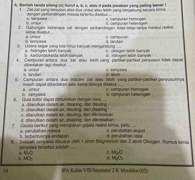 Berilah tanda silang (x) huruf a, b, c, atau d pada jawaban yang paling benar !
1. Zat-zat yang tersusun atas dua unsur atau lebih yang bergabung secara kimia
dengan perbandingan massa tertentu disebut....
a. senyawa c. campuran homogen
b. unsur d. campuran heterogen
2. Gabungan beberapa zat dengan perbandingan tidak tetap tanpa melalui reaksi
kimia disebut...
a. unsur c. campuran
b. senyawa d. larutan
3. Udara segar yang kita hirup banyak mengandung …
a. hidrogen lebih banyak c. oksigen lebih banyak
b. karbondioksida lebih banyak d. nitrogen lebih banyak
4. Campuran antara dua zat atau lebih yang partikel-partikel penyusun tidak dapat
dibedakan lagi disebut ....
a. unsur c. senyawa
b. larutan d. atom
5. Campuran antara dua macam zat atau lebih yang partikel-partikel penyusunnya
masih dapat dibedakan satu sama lainnya disebut ....
a. unsur c. campuran homogen
b. senyawa d. campuran heterogen
6. Gula kotor dapat dimurnikan dengan cara ...
a. dilarutkan dalam air, disaring, dan disuling
b. dilarutkan dalam air, disuling, dan disaring
c. dilarutkan dalam air, disuling, dan dikristalkan
d. dilarutkan dalam air, disaring, dan dikristalkan
7. Gejala berikut yang merupakan gejala reaksi kimia, yaitu ....
a. perubahan massa c. perubahan wujud
b. terbentuknya endapan d. perubahan rasa
8. Sebuah senyawa disusun oleh 1 atom Magnesium dan 2 atom Oksigen. Rumus kimia
senyawa tersebut adalah ....
a. M_2O C. Mg_2O
b. MO_2 d. MgO_2
54 IPA Kelas VIII Semester 2 K Merdeka (02)