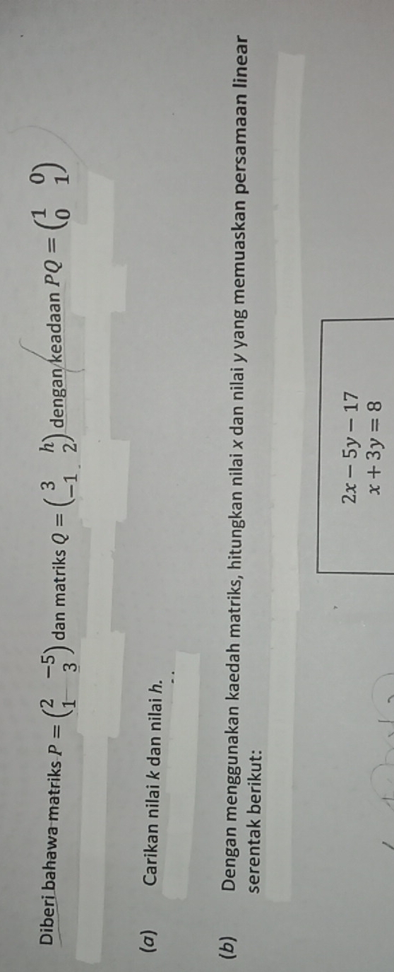 Diberi bahawa matriks P=beginpmatrix 2&-5 1&3endpmatrix dan matriks Q=beginpmatrix 3&h -1&2endpmatrix dengan keadaan PQ=beginpmatrix 1&0 0&1endpmatrix
(σ) Carikan nilai k dan nilai h. 
(b) Dengan menggunakan kaedah matriks, hitungkan nilai x dan nilai y yang memuaskan persamaan linear 
serentak berikut:
2x-5y-17
x+3y=8