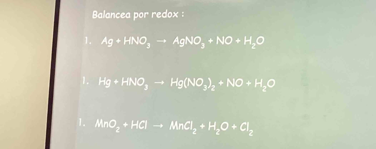 Balancea por redox : 
1. Ag+HNO_3to AgNO_3+NO+H_2O
1. Hg+HNO_3to Hg(NO_3)_2+NO+H_2O
1. MnO_2+HClto MnCl_2+H_2O+Cl_2