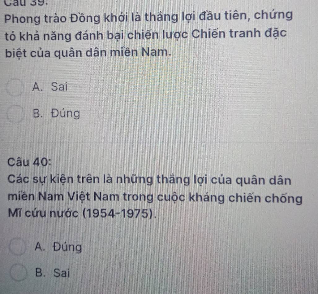 Phong trào Đồng khởi là thắng lợi đầu tiên, chứng
tỏ khả năng đánh bại chiến lược Chiến tranh đặc
biệt của quân dân miền Nam.
A. Sai
B. Đúng
Câu 40:
Các sự kiện trên là những thắng lợi của quân dân
miền Nam Việt Nam trong cuộc kháng chiến chống
Mĩ cứu nước (1954-1975).
A. Đúng
B. Sai