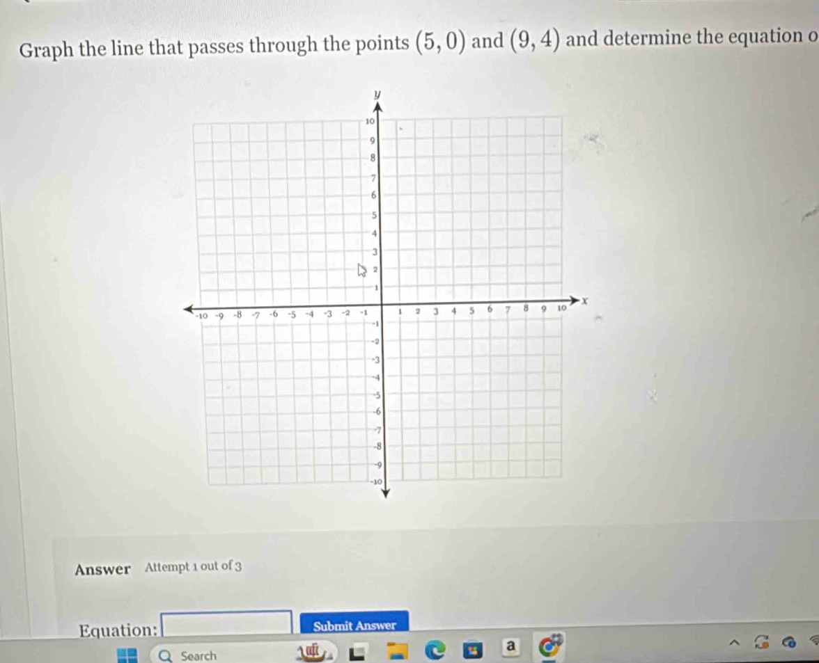 Graph the line that passes through the points (5,0) and (9,4) and determine the equation o 
Answer Attempt 1 out of 3 
Equation: Submit Answer 
Q Search 
a