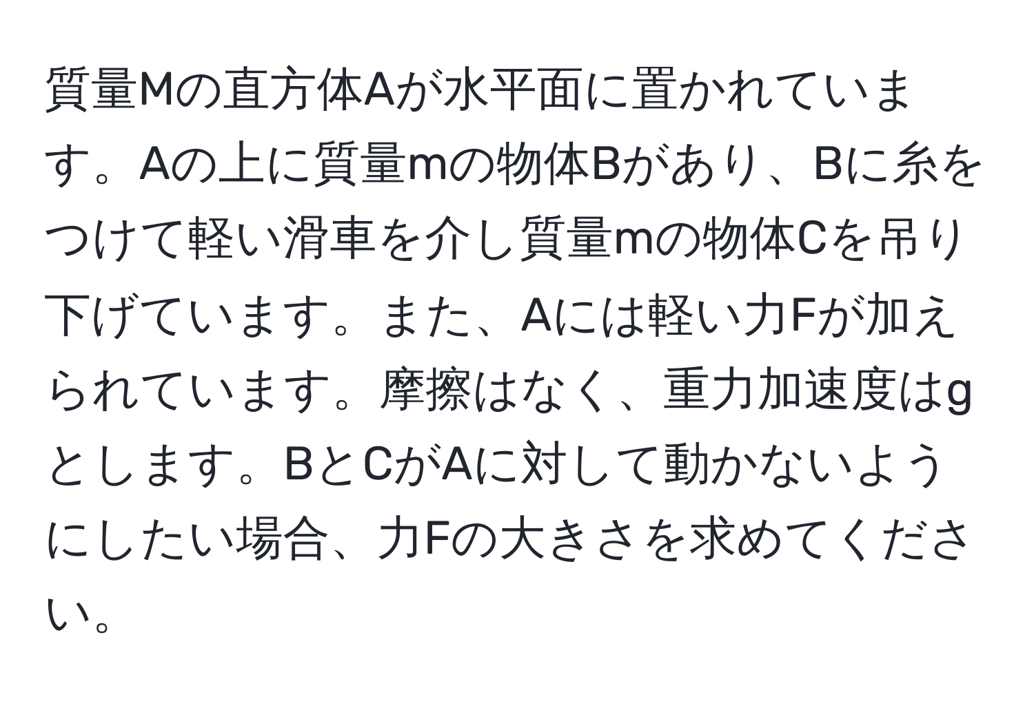 質量Mの直方体Aが水平面に置かれています。Aの上に質量mの物体Bがあり、Bに糸をつけて軽い滑車を介し質量mの物体Cを吊り下げています。また、Aには軽い力Fが加えられています。摩擦はなく、重力加速度はgとします。BとCがAに対して動かないようにしたい場合、力Fの大きさを求めてください。