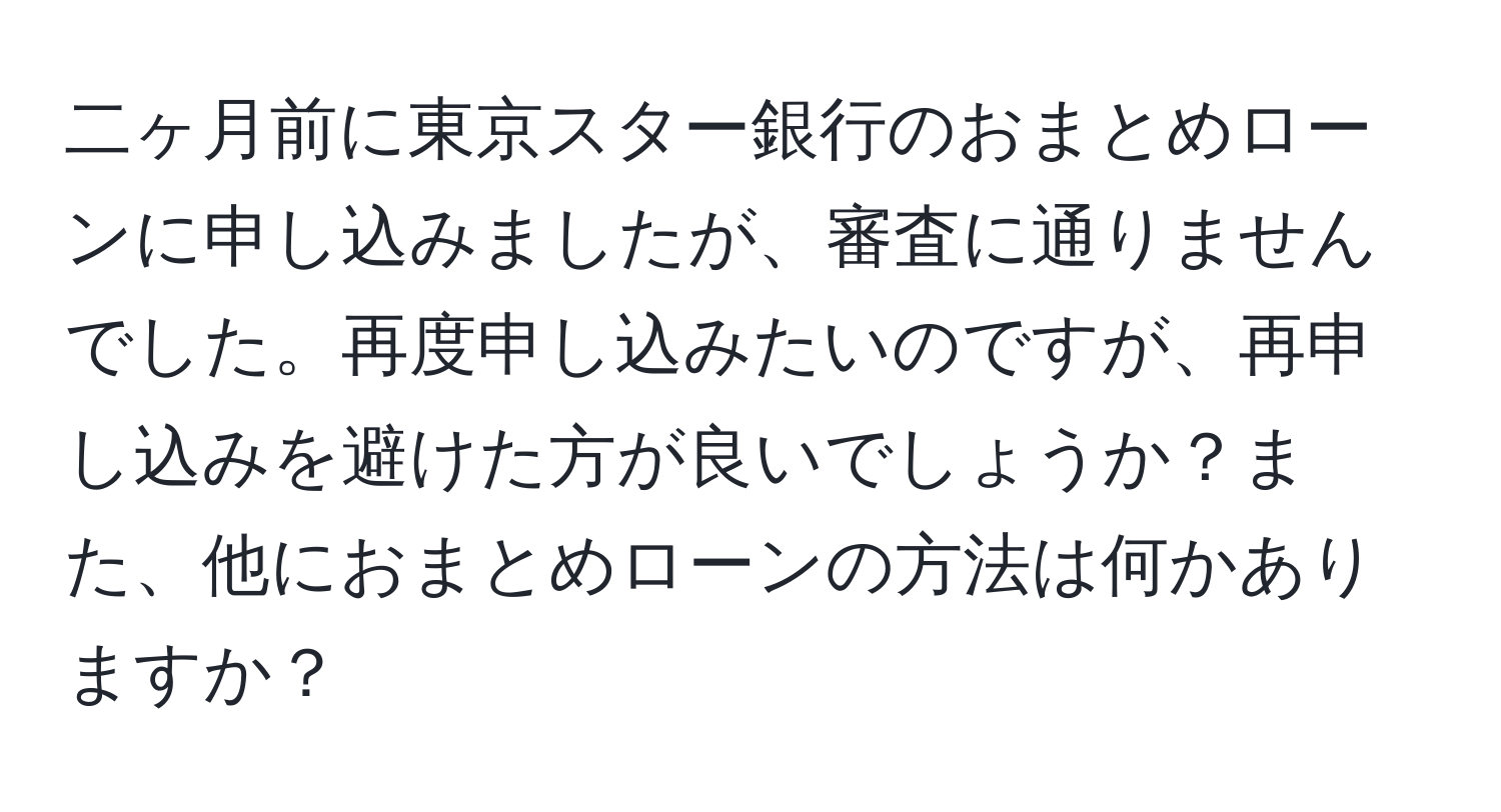 二ヶ月前に東京スター銀行のおまとめローンに申し込みましたが、審査に通りませんでした。再度申し込みたいのですが、再申し込みを避けた方が良いでしょうか？また、他におまとめローンの方法は何かありますか？