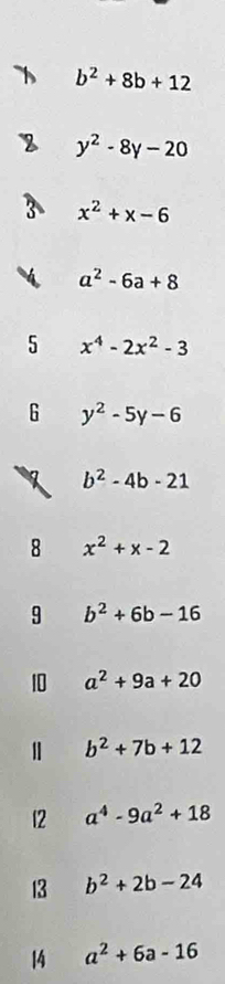 b^2+8b+12
y^2-8y-20
x^2+x-6
a^2-6a+8
5 x^4-2x^2-3
6 y^2-5y-6
b^2-4b-21
8 x^2+x-2
9 b^2+6b-16
10 a^2+9a+20
b^2+7b+12
12 a^4-9a^2+18
13 b^2+2b-24
14 a^2+6a-16