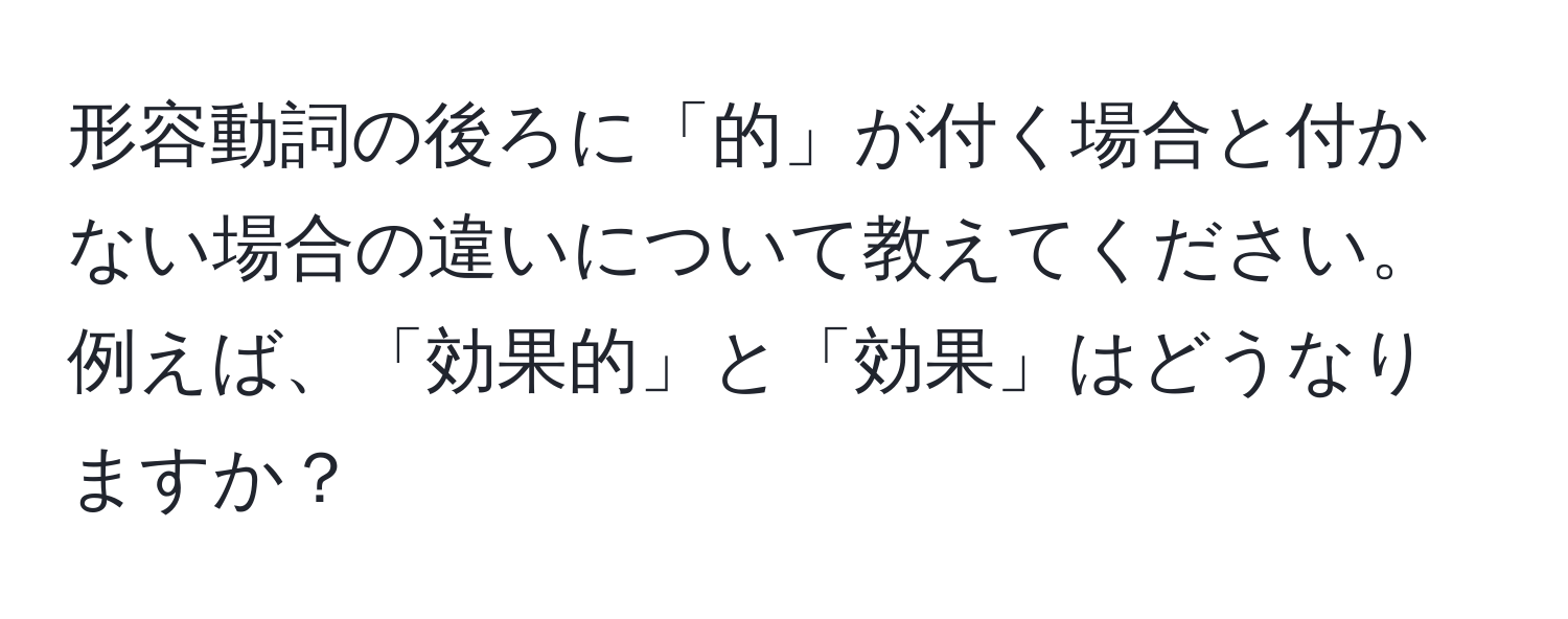 形容動詞の後ろに「的」が付く場合と付かない場合の違いについて教えてください。例えば、「効果的」と「効果」はどうなりますか？