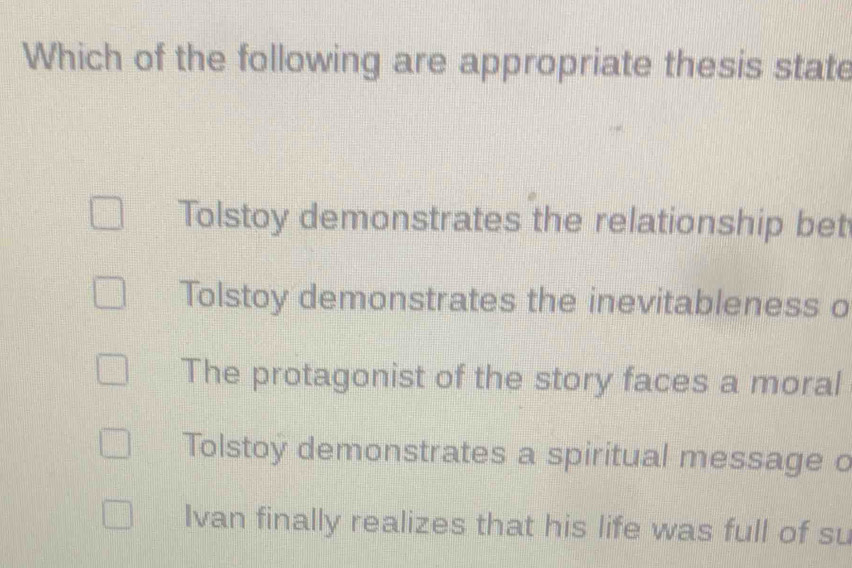 Which of the following are appropriate thesis state
Tolstoy demonstrates the relationship bet
Tolstoy demonstrates the inevitableness o
The protagonist of the story faces a moral
Tolstoy demonstrates a spiritual message o
Ivan finally realizes that his life was full of su