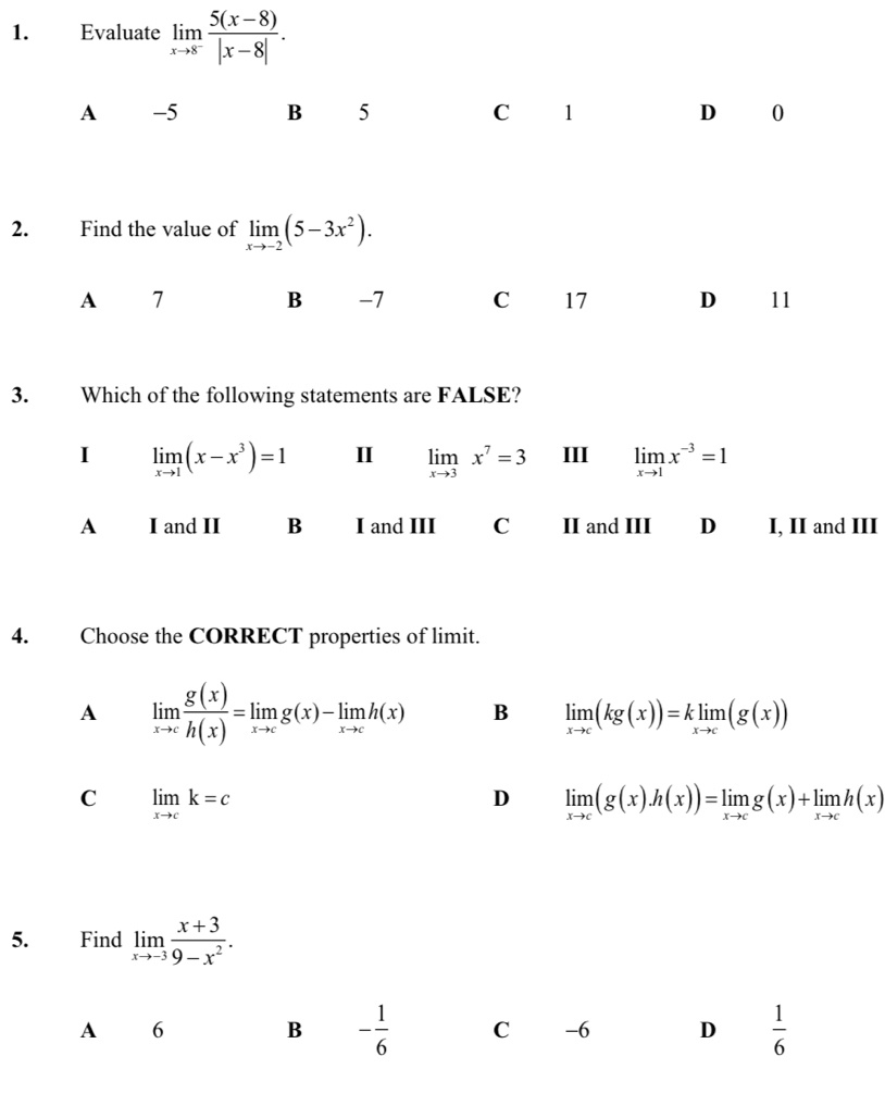 Evaluate limlimits _xto 8^- (5(x-8))/|x-8| .
A -5 B 5 C 1 D 0
2. Find the value of limlimits _xto -2(5-3x^2). 
A 7
B -7 C 17 D 11
3. Which of the following statements are FALSE?
I limlimits _xto 1(x-x^3)=1 I limlimits _xto 3x^7=3 III limlimits _xto 1x^(-3)=1
A I and II B I and III C II and III D I, II and III
4. Choose the CORRECT properties of limit.
A limlimits _xto c g(x)/h(x) =limlimits _xto cg(x)-limlimits _xto ch(x) B limlimits _xto c(kg(x))=klimlimits _xto c(g(x))
C limlimits _xto ck=c
D limlimits _xto c(g(x).h(x))=limlimits _xto cg(x)+limlimits _xto ch(x)
5. Find limlimits _xto -3 (x+3)/9-x^2 . 
A 6
B - 1/6  C -6 D  1/6 