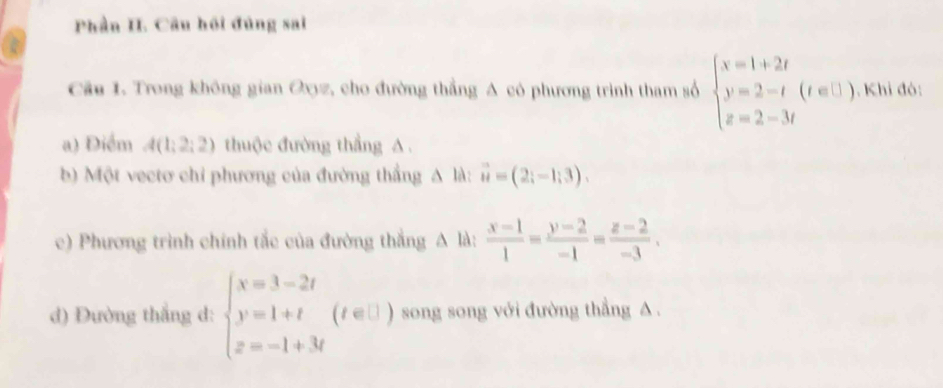 Phần H. Câu hồi đủng sai 
Cầu 1. Trong không gian Oxyz, cho đường thẳng A có phương trình tham số beginarrayl x=1+2t y=2-t(t∈ []) z=2-3tendarray.. Khi đó: 
a) Điểm A(1;2;2) thuộc đường thẳng A. 
b) Một vectơ chi phương của đường thắng A là: vector u=(2;-1;3). 
c) Phương trình chính tắc của đường thắng A là:  (x-1)/1 = (y-2)/-1 = (z-2)/-3 . 
d) Đường thắng d: beginarrayl x=3-2t y=1+t z=-1+3tendarray.  (t∈ □ ) song song với đường thẳng A.