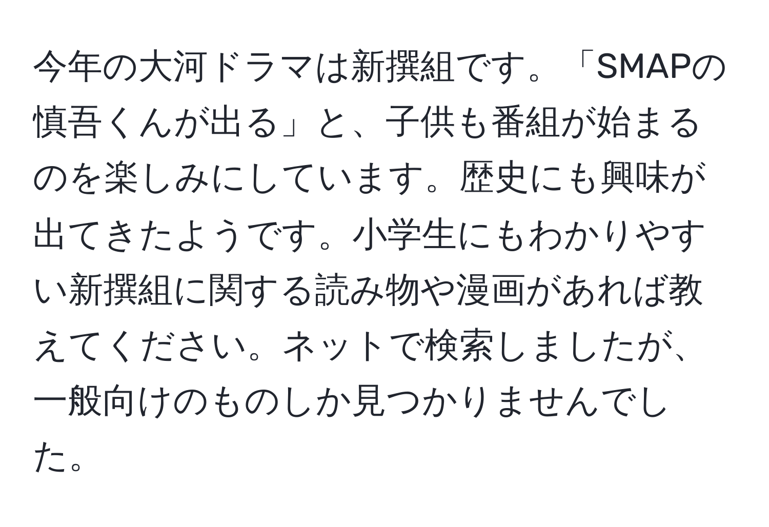 今年の大河ドラマは新撰組です。「SMAPの慎吾くんが出る」と、子供も番組が始まるのを楽しみにしています。歴史にも興味が出てきたようです。小学生にもわかりやすい新撰組に関する読み物や漫画があれば教えてください。ネットで検索しましたが、一般向けのものしか見つかりませんでした。