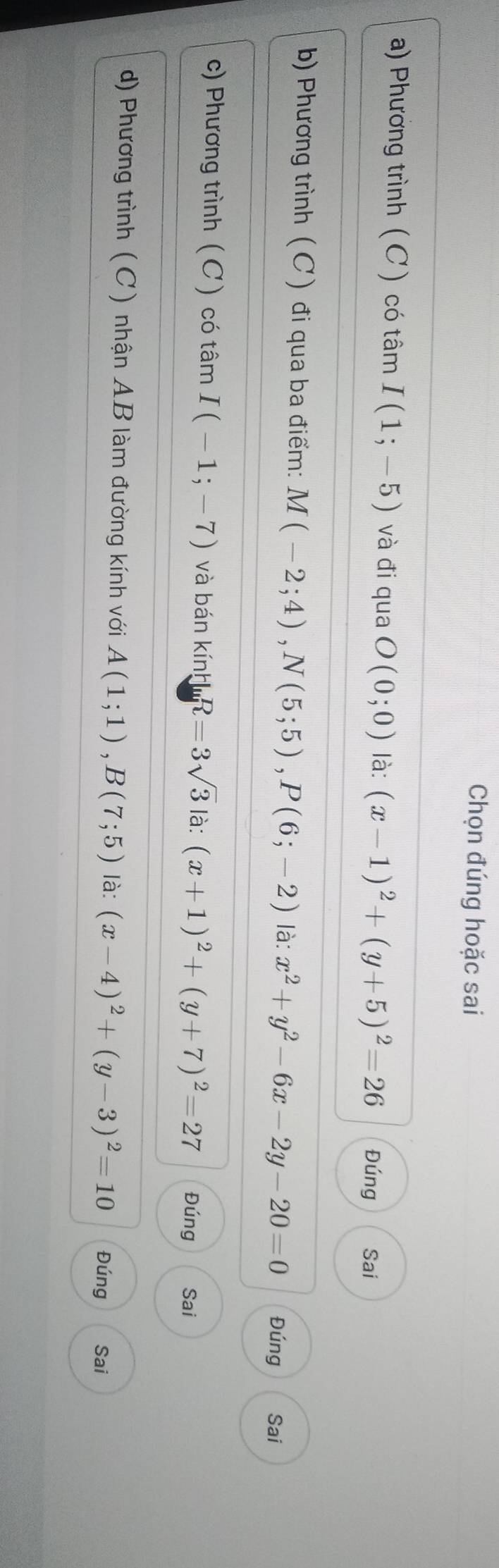 Chọn đúng hoặc sai 
a) Phương trình (C ) có tâm I(1;-5) và đi qua O(0;0) là: (x-1)^2+(y+5)^2=26 Đúng Sai 
b) Phương trình ( C ) đi qua ba điểm: M(-2;4), N(5;5), P(6;-2) là: x^2+y^2-6x-2y-20=0 Đúng Sai 
c) Phương trình ( C) có tâm I(-1;-7) và bán kính R=3sqrt(3) là: (x+1)^2+(y+7)^2=27 Đúng Sai 
d) Phương trình ( C) nhận AB làm đường kính với A(1;1), B(7;5) là: (x-4)^2+(y-3)^2=10 Đúng Sai